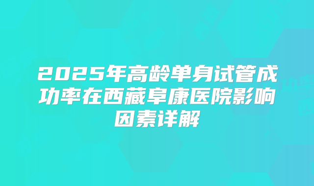 2025年高龄单身试管成功率在西藏阜康医院影响因素详解