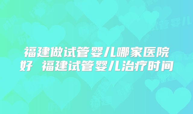 福建做试管婴儿哪家医院好 福建试管婴儿治疗时间