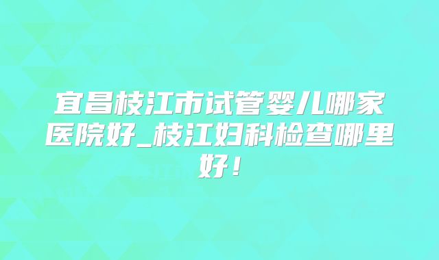 宜昌枝江市试管婴儿哪家医院好_枝江妇科检查哪里好！
