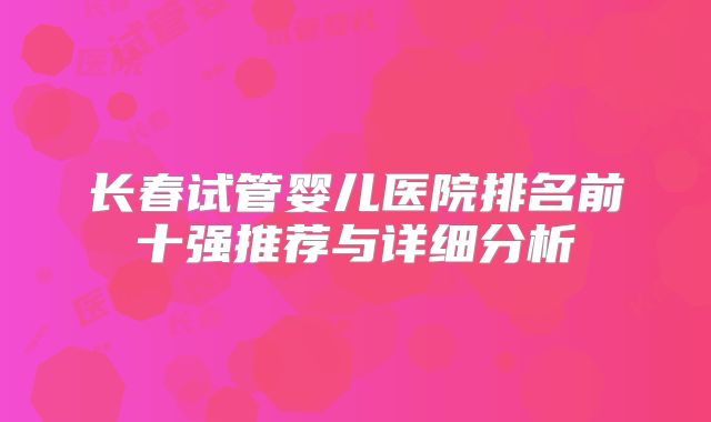 长春试管婴儿医院排名前十强推荐与详细分析