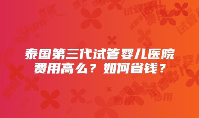 泰国第三代试管婴儿医院费用高么？如何省钱？