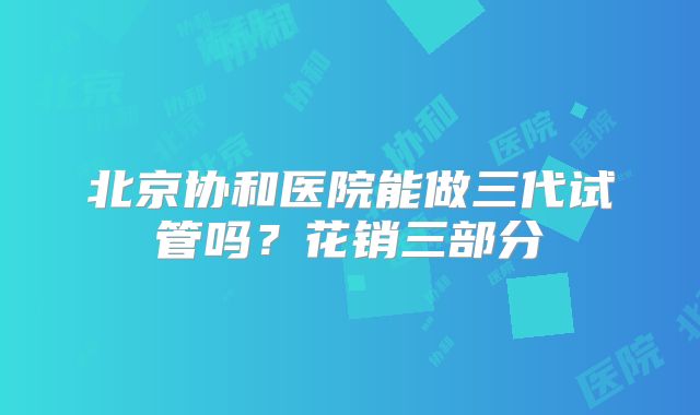 北京协和医院能做三代试管吗?花销三部分