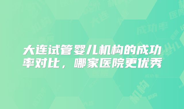 大连试管婴儿机构的成功率对比，哪家医院更优秀