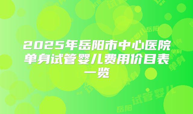 2025年岳阳市中心医院单身试管婴儿费用价目表一览