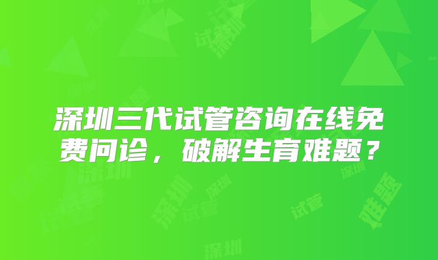 深圳三代试管咨询在线免费问诊，破解生育难题？