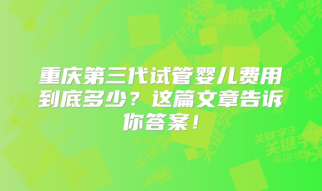 重庆第三代试管婴儿费用到底多少？这篇文章告诉你答案！