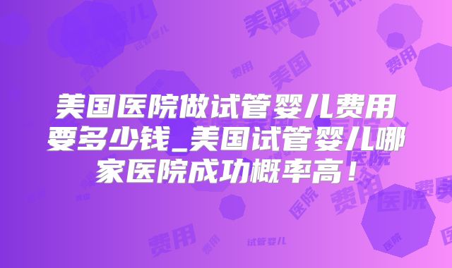 美国医院做试管婴儿费用要多少钱_美国试管婴儿哪家医院成功概率高！