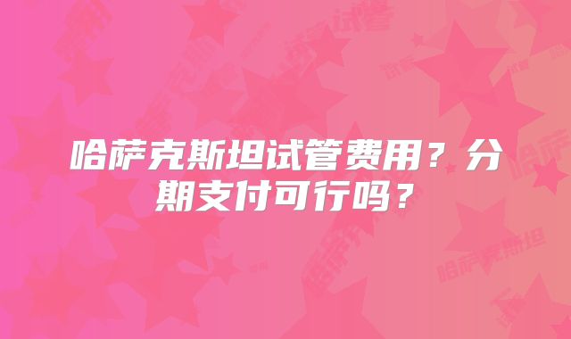 哈萨克斯坦试管费用？分期支付可行吗？