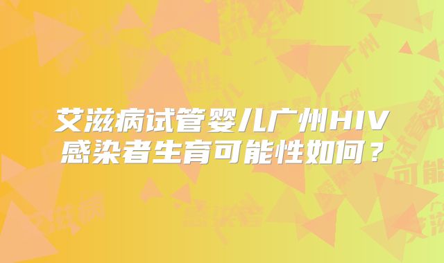 艾滋病试管婴儿广州HIV感染者生育可能性如何？