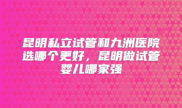 昆明私立试管和九洲医院选哪个更好，昆明做试管婴儿哪家强