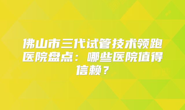佛山市三代试管技术领跑医院盘点：哪些医院值得信赖？