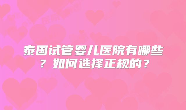 泰国试管婴儿医院有哪些?如何选择正规的?