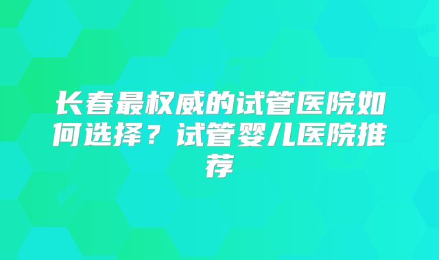 长春最权威的试管医院如何选择？试管婴儿医院推荐