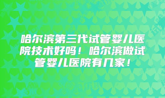 哈尔滨第三代试管婴儿医院技术好吗！哈尔滨做试管婴儿医院有几家！