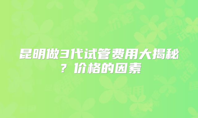 昆明做3代试管费用大揭秘?价格的因素