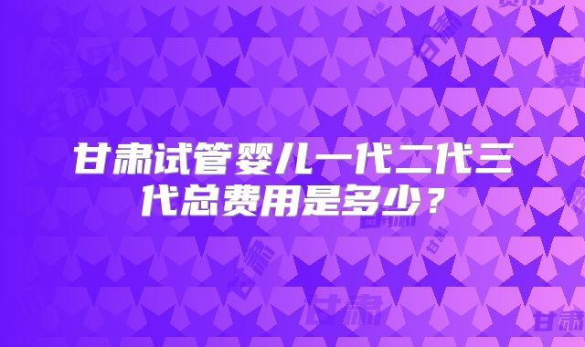 甘肃试管婴儿一代二代三代总费用是多少？