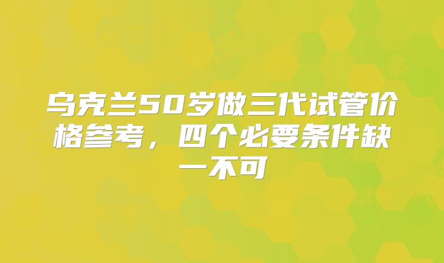 乌克兰50岁做三代试管价格参考，四个必要条件缺一不可