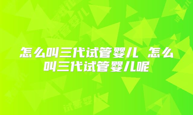 怎么叫三代试管婴儿 怎么叫三代试管婴儿呢