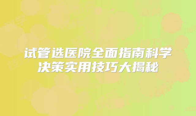 试管选医院全面指南科学决策实用技巧大揭秘