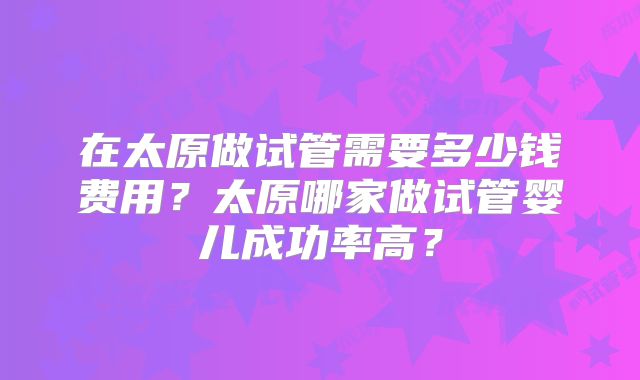 在太原做试管需要多少钱费用？太原哪家做试管婴儿成功率高？