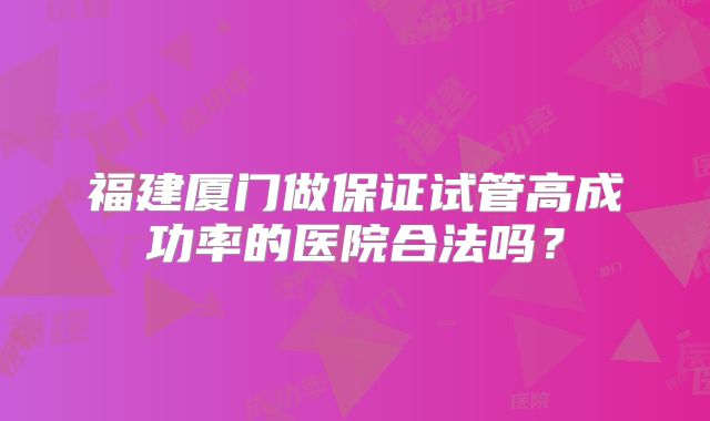 福建厦门做保证试管高成功率的医院合法吗？