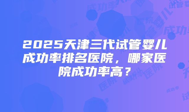 2025天津三代试管婴儿成功率排名医院，哪家医院成功率高？