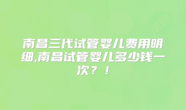 南昌三代试管婴儿费用明细,南昌试管婴儿多少钱一次？！