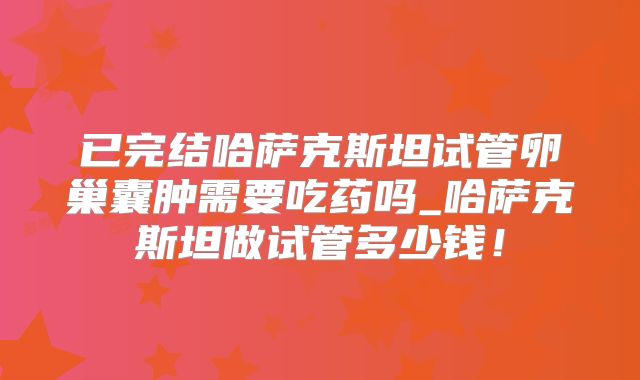 已完结哈萨克斯坦试管卵巢囊肿需要吃药吗_哈萨克斯坦做试管多少钱！