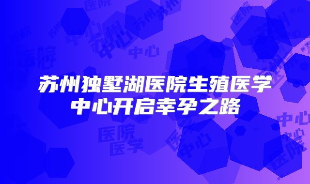 苏州独墅湖医院生殖医学中心开启幸孕之路