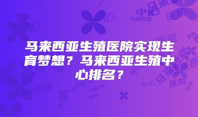 马来西亚生殖医院实现生育梦想？马来西亚生殖中心排名？
