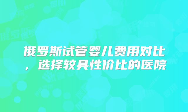 俄罗斯试管婴儿费用对比，选择较具性价比的医院
