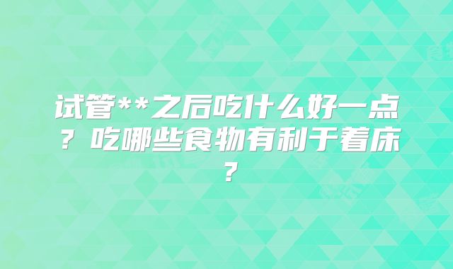 试管**之后吃什么好一点?吃哪些食物有利于着床?