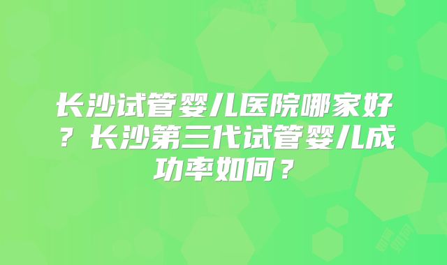 长沙试管婴儿医院哪家好？长沙第三代试管婴儿成功率如何？