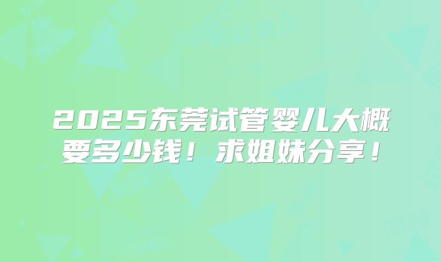 2025东莞试管婴儿大概要多少钱！求姐妹分享！