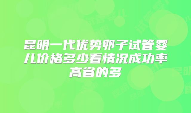 昆明一代优势卵子试管婴儿价格多少看情况成功率高省的多