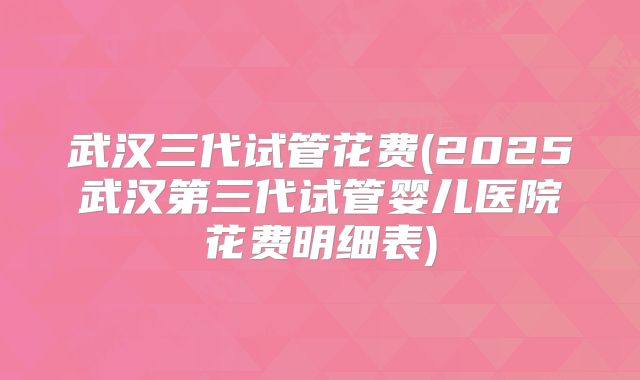 武汉三代试管花费(2025武汉第三代试管婴儿医院花费明细表)