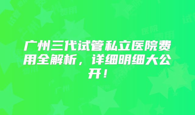 广州三代试管私立医院费用全解析，详细明细大公开！