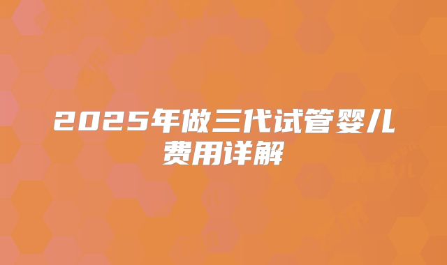 2025年做三代试管婴儿费用详解