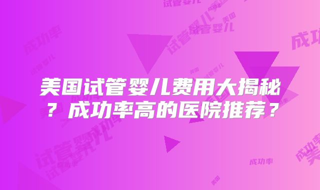 美国试管婴儿费用大揭秘？成功率高的医院推荐？