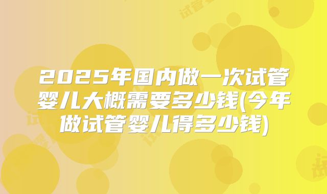 2025年国内做一次试管婴儿大概需要多少钱(今年做试管婴儿得多少钱)