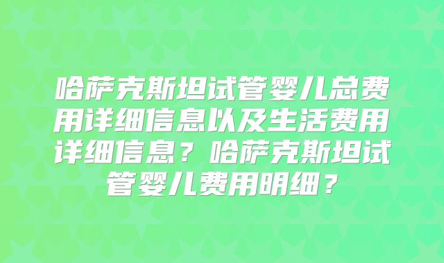 哈萨克斯坦试管婴儿总费用详细信息以及生活费用详细信息？哈萨克斯坦试管婴儿费用明细？