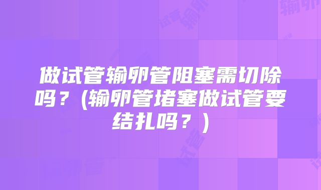 做试管输卵管阻塞需切除吗？(输卵管堵塞做试管要结扎吗？)