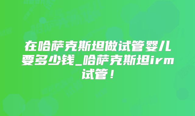 在哈萨克斯坦做试管婴儿要多少钱_哈萨克斯坦irm试管！