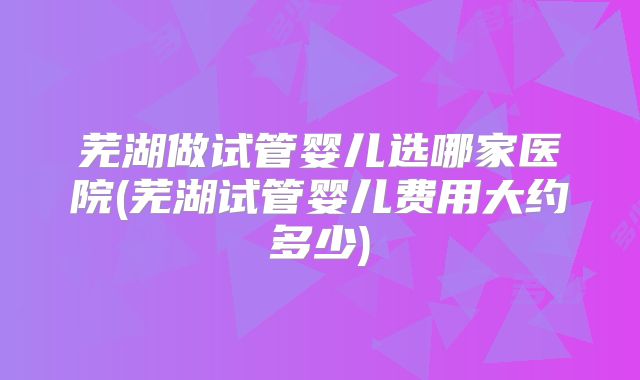 芜湖做试管婴儿选哪家医院(芜湖试管婴儿费用大约多少)