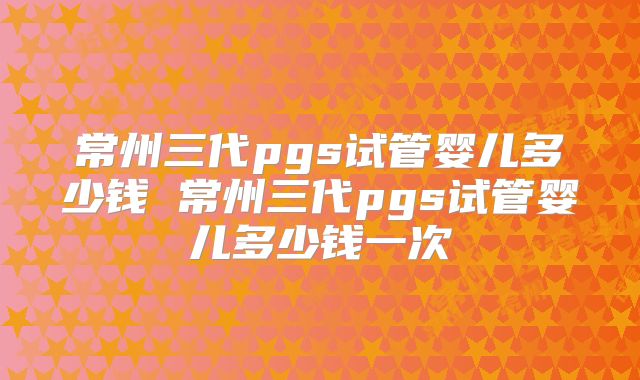 常州三代pgs试管婴儿多少钱 常州三代pgs试管婴儿多少钱一次