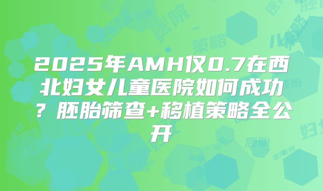 2025年AMH仅0.7在西北妇女儿童医院如何成功？胚胎筛查+移植策略全公开