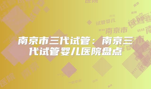 南京市三代试管:南京三代试管婴儿医院盘点
