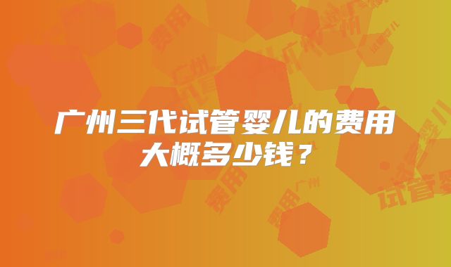 广州三代试管婴儿的费用大概多少钱？