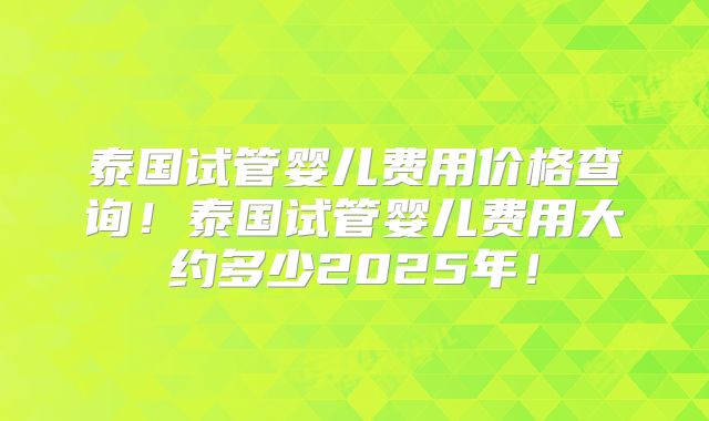 泰国试管婴儿费用价格查询！泰国试管婴儿费用大约多少2025年！