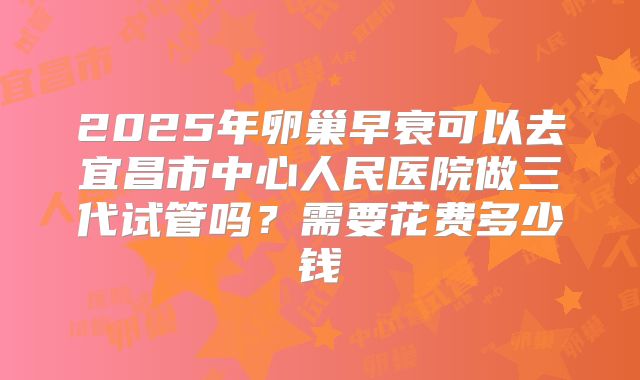 2025年卵巢早衰可以去宜昌市中心人民医院做三代试管吗？需要花费多少钱
